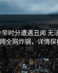 明星在今早时分遭遇丑闻 无法自持，91网全网炸锅，详情探秘