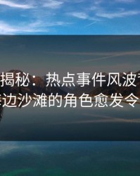 17c深度揭秘：热点事件风波背后，明星在海边沙滩的角色愈发令人意外