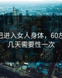 男JI大巴进入女人身体，60左右男性几天需要性一次