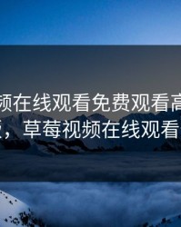 草莓视频在线观看免费观看高清完整版，草莓视频在线观看伍