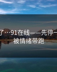 忍不了了…91在线——先停一下…别被情绪带跑