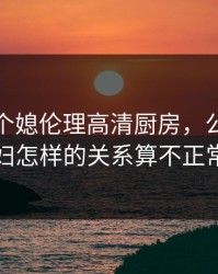 公与两个媳伦理高清厨房，公公和媳妇怎样的关系算不正常