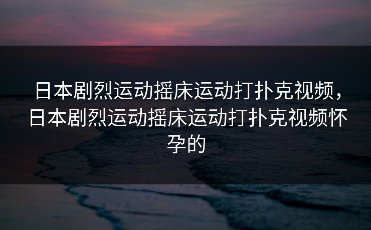 日本剧烈运动摇床运动打扑克视频，日本剧烈运动摇床运动打扑克视频怀孕的