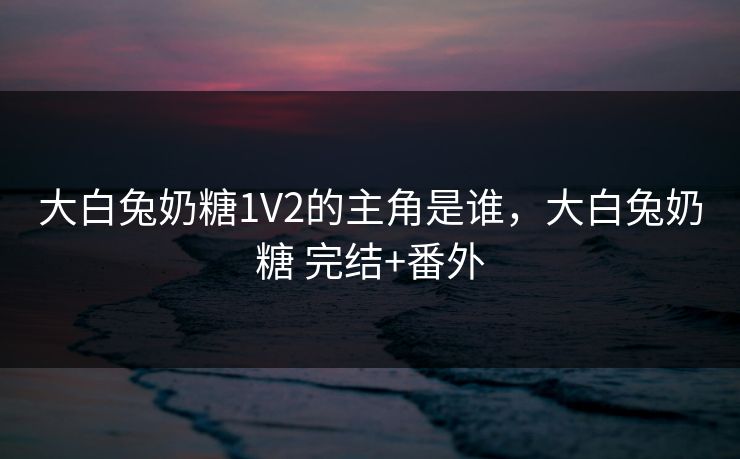 大白兔奶糖1V2的主角是谁，大白兔奶糖 完结+番外