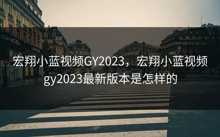 宏翔小蓝视频GY2023，宏翔小蓝视频gy2023最新版本是怎样的