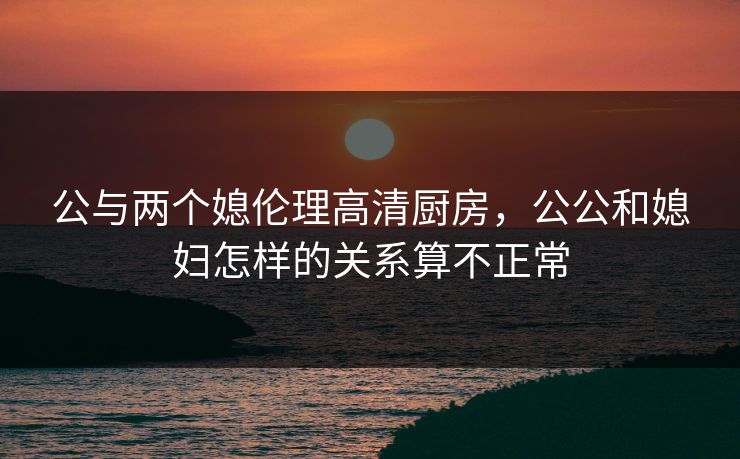 公与两个媳伦理高清厨房，公公和媳妇怎样的关系算不正常