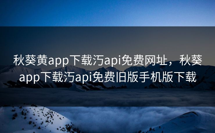 秋葵黄app下载汅api免费网址，秋葵app下载汅api免费旧版手机版下载