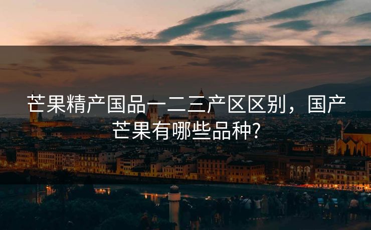 芒果精产国品一二三产区区别，国产芒果有哪些品种?