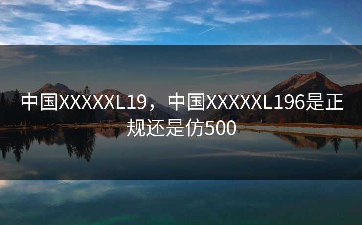 中国XXXXXL19，中国XXXXXL196是正规还是仿500