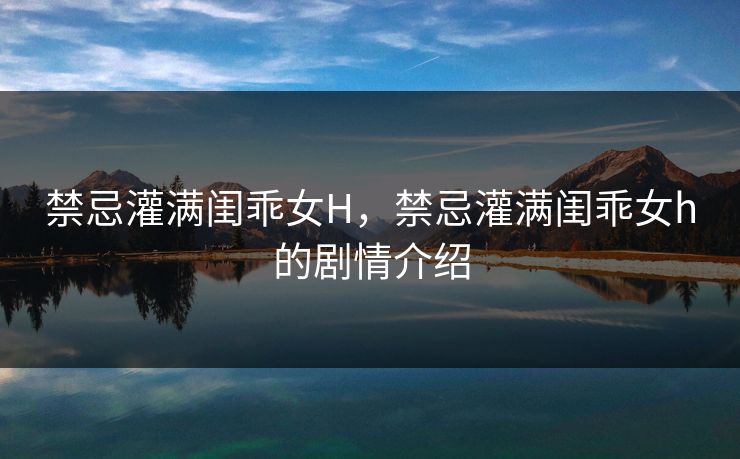 禁忌灌满闺乖女H，禁忌灌满闺乖女h的剧情介绍