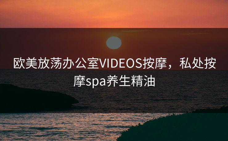 欧美放荡办公室VIDEOS按摩,私处按摩spa养生精油 欧美放荡办公室VIDEOS按摩,私处按摩spa养生精油