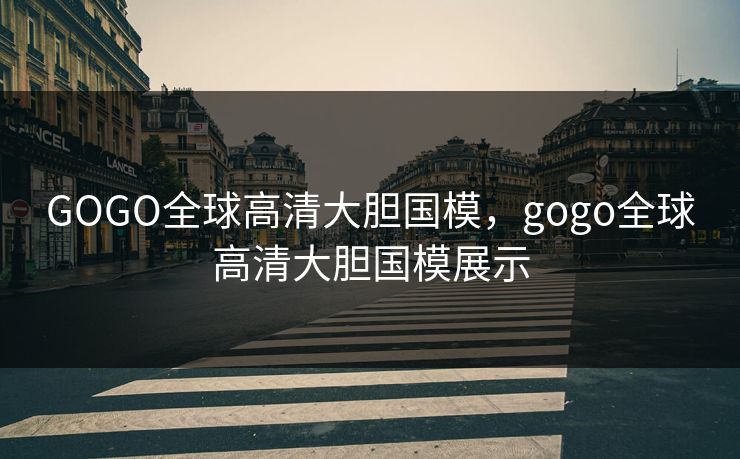 GOGO全球高清大胆国模，gogo全球高清大胆国模展示