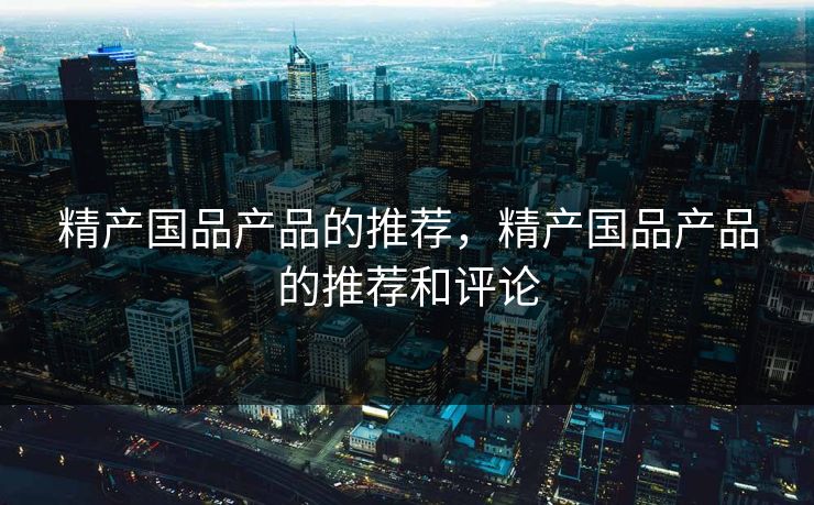 精产国品产品的推荐，精产国品产品的推荐和评论