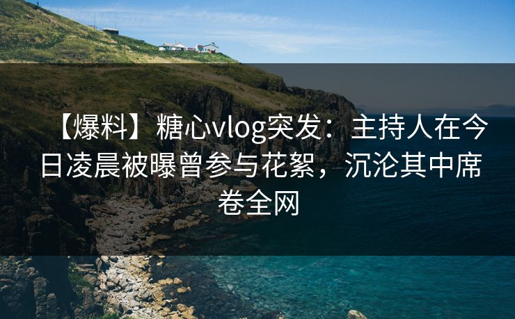 【爆料】糖心vlog突发：主持人在今日凌晨被曝曾参与花絮，沉沦其中席卷全网