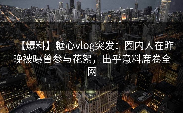 【爆料】糖心vlog突发：圈内人在昨晚被曝曾参与花絮，出乎意料席卷全网