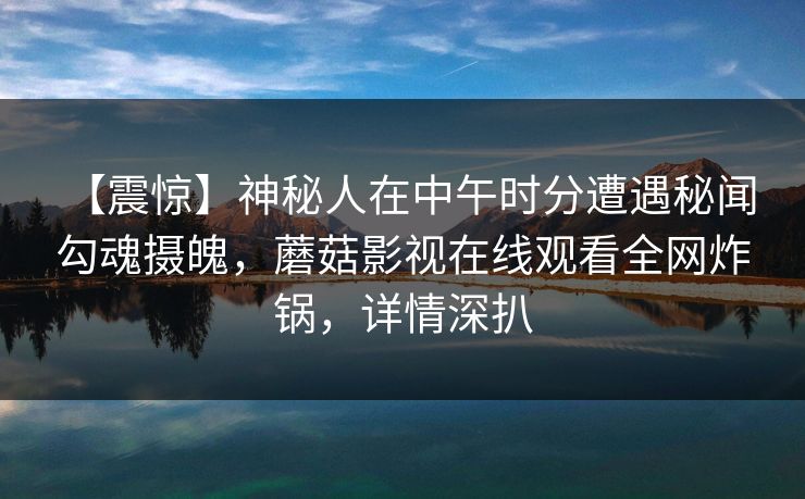【震惊】神秘人在中午时分遭遇秘闻 勾魂摄魄,蘑菇影视在线观看全网炸锅,详情深扒 【震惊】神秘人在中午时分遭遇秘闻 勾魂摄魄,蘑菇影视在线观看全网炸锅,详情深扒