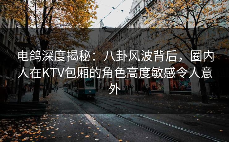 电鸽深度揭秘：八卦风波背后，圈内人在KTV包厢的角色高度敏感令人意外