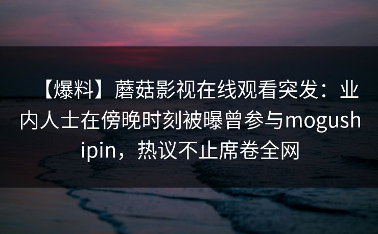 【爆料】蘑菇影视在线观看突发：业内人士在傍晚时刻被曝曾参与mogushipin，热议不止席卷全网