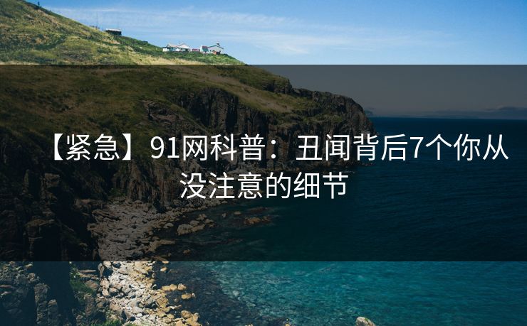 【紧急】91网科普：丑闻背后7个你从没注意的细节