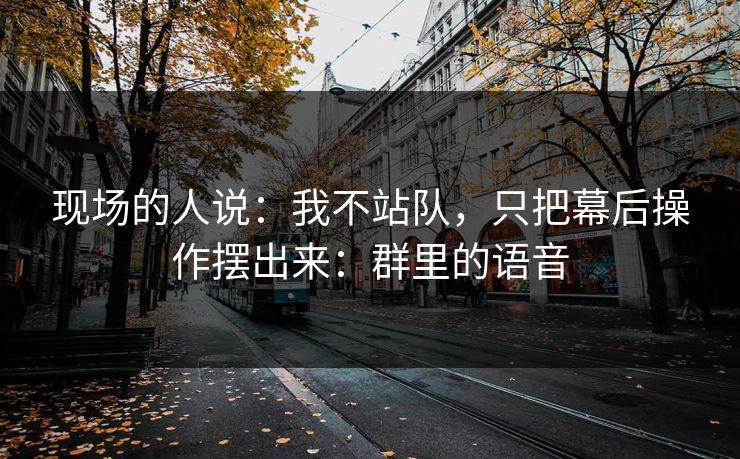 现场的人说:我不站队,只把幕后操作摆出来:群里的语音 现场的人说:我不站队,只把幕后操作摆出来:群里的语音