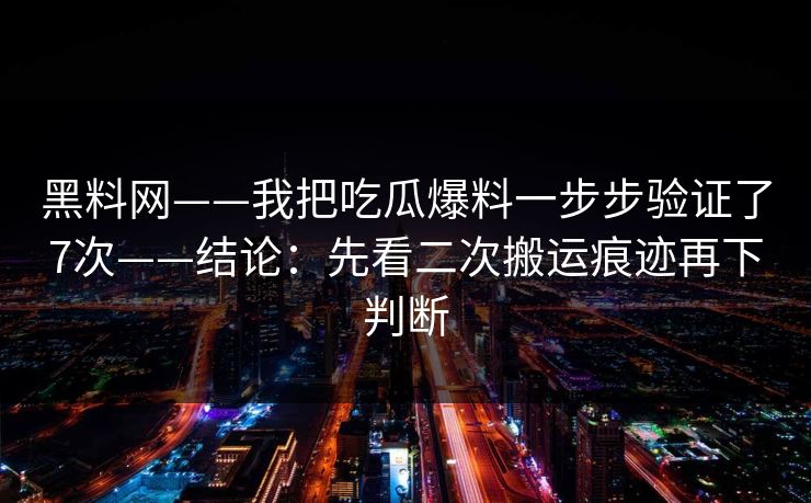 黑料网——我把吃瓜爆料一步步验证了7次——结论：先看二次搬运痕迹再下判断