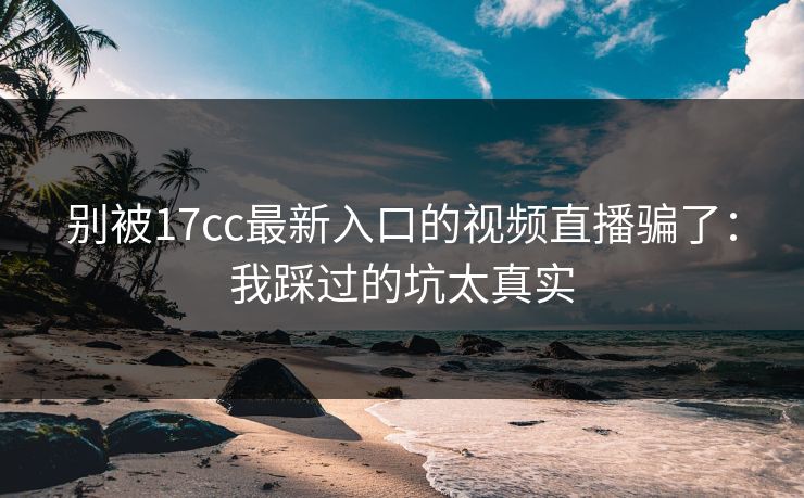别被17cc最新入口的视频直播骗了：我踩过的坑太真实