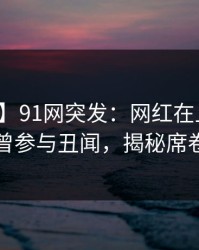 【爆料】91网突发：网红在上午时段被曝曾参与丑闻，揭秘席卷全网