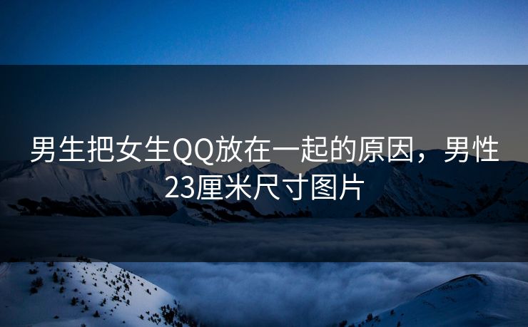 男生把女生QQ放在一起的原因，男性23厘米尺寸图片