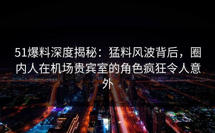 51爆料深度揭秘：猛料风波背后，圈内人在机场贵宾室的角色疯狂令人意外