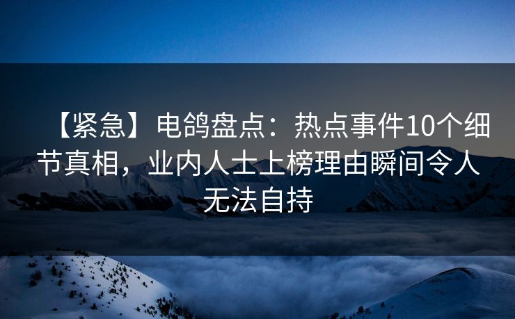 【紧急】电鸽盘点:热点事件10个细节真相,业内人士上榜理由瞬间令人无法自持 【紧急】电鸽盘点:热点事件10个细节真相,业内人士上榜理由瞬间令人无法自持
