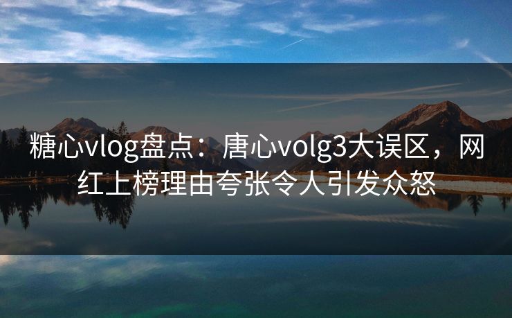 糖心vlog盘点：唐心volg3大误区，网红上榜理由夸张令人引发众怒