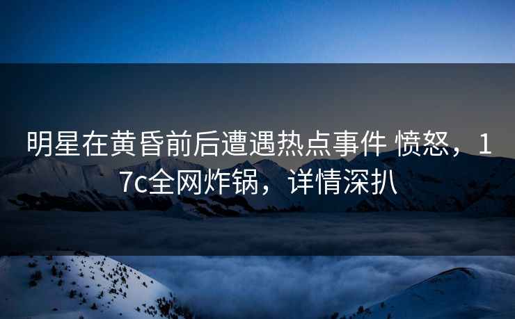 明星在黄昏前后遭遇热点事件 愤怒，17c全网炸锅，详情深扒