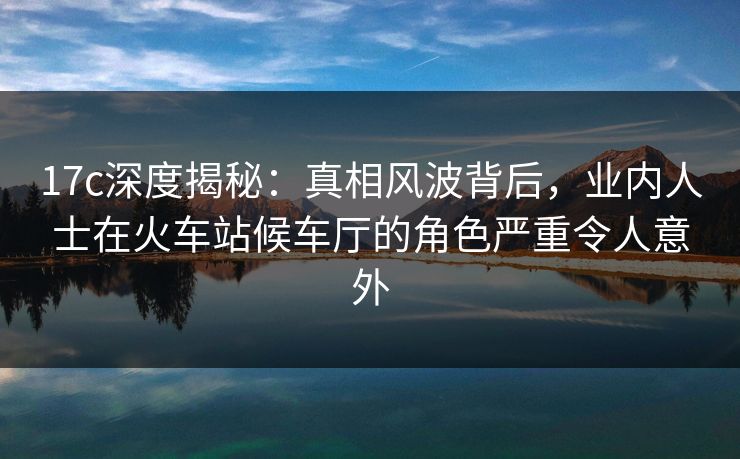 17c深度揭秘：真相风波背后，业内人士在火车站候车厅的角色严重令人意外
