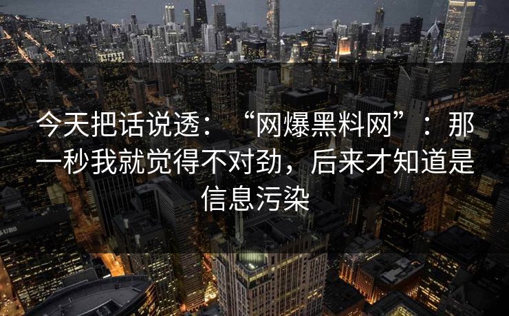 今天把话说透：“网爆黑料网”：那一秒我就觉得不对劲，后来才知道是信息污染