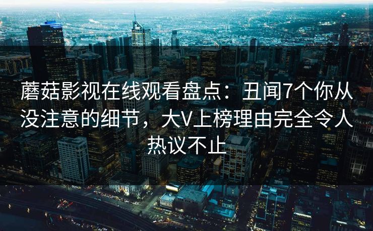 蘑菇影视在线观看盘点:丑闻7个你从没注意的细节,大V上榜理由完全令人热议不止 蘑菇影视在线观看盘点:丑闻7个你从没注意的细节,大V上榜理由完全令人热议不止