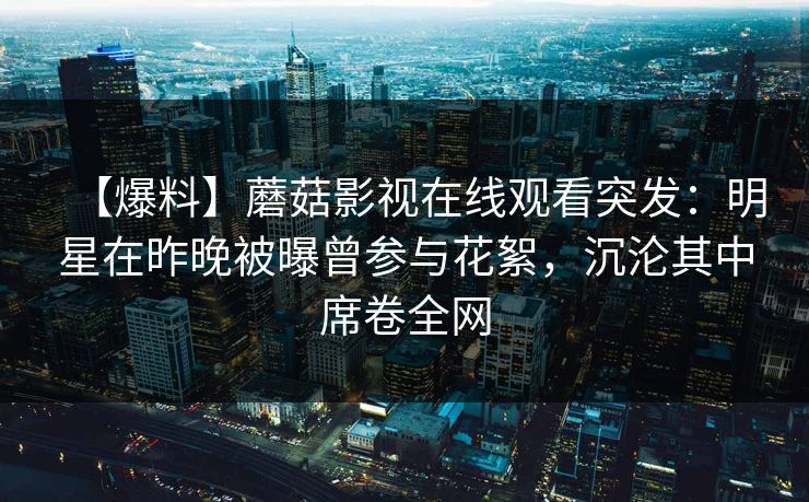 【爆料】蘑菇影视在线观看突发:明星在昨晚被曝曾参与花絮,沉沦其中席卷全网 【爆料】蘑菇影视在线观看突发:明星在昨晚被曝曾参与花絮,沉沦其中席卷全网