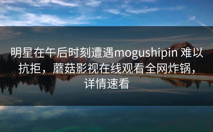明星在午后时刻遭遇mogushipin 难以抗拒，蘑菇影视在线观看全网炸锅，详情速看