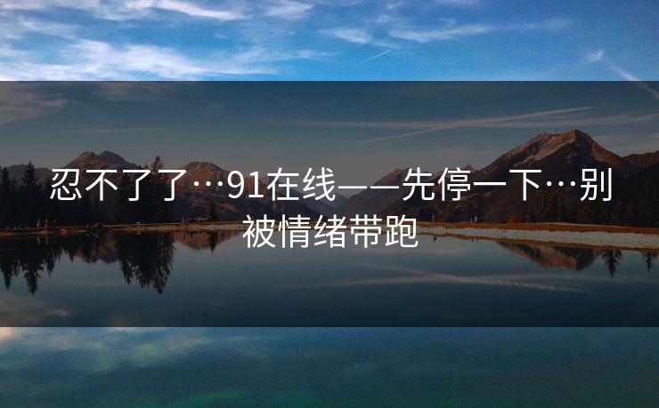 忍不了了…91在线——先停一下…别被情绪带跑