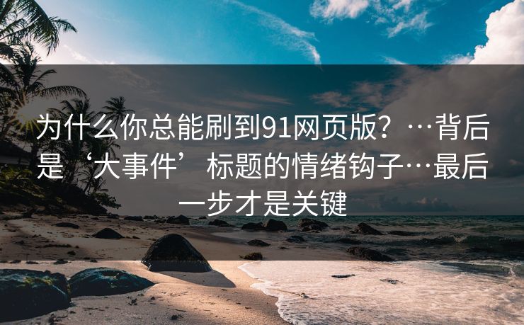 为什么你总能刷到91网页版？…背后是‘大事件’标题的情绪钩子…最后一步才是关键