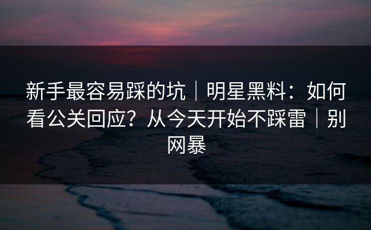 新手最容易踩的坑｜明星黑料：如何看公关回应？从今天开始不踩雷｜别网暴