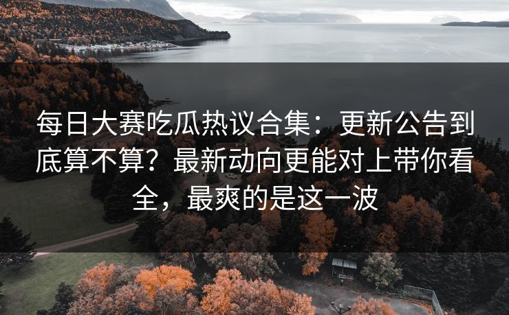 每日大赛吃瓜热议合集：更新公告到底算不算？最新动向更能对上带你看全，最爽的是这一波