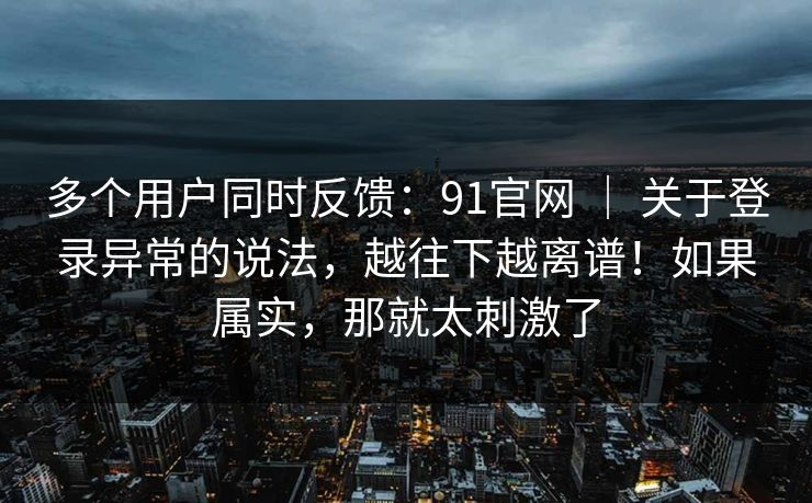 多个用户同时反馈:91官网 | 关于登录异常的说法,越往下越离谱!如果属实,那就太刺激了 多个用户同时反馈:91官网 | 关于登录异常的说法,越往下越离谱!如果属实,那就太刺激了