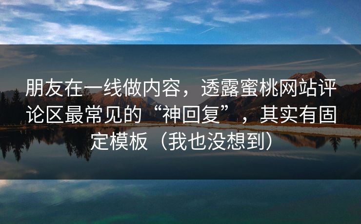 朋友在一线做内容,透露蜜桃网站评论区最常见的“神回复”,其实有固定模板(我也没想到) 朋友在一线做内容,透露蜜桃网站评论区最常见的“神回复”,其实有固定模板(我也没想到)