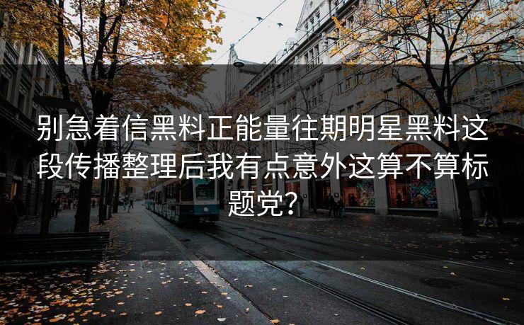 别急着信黑料正能量往期明星黑料这段传播整理后我有点意外这算不算标题党? 别急着信黑料正能量往期明星黑料这段传播整理后我有点意外这算不算标题党?