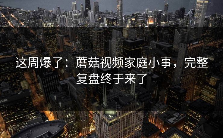 这周爆了:蘑菇视频家庭小事,完整复盘终于来了 这周爆了:蘑菇视频家庭小事,完整复盘终于来了