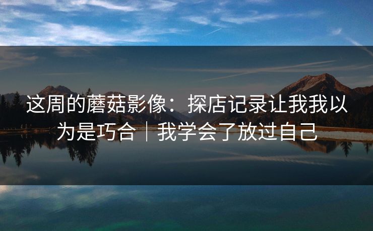 这周的蘑菇影像：探店记录让我我以为是巧合｜我学会了放过自己