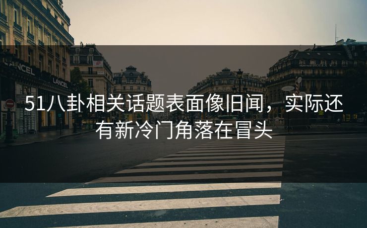 51八卦相关话题表面像旧闻，实际还有新冷门角落在冒头